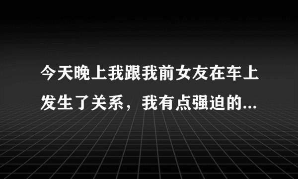 今天晚上我跟我前女友在车上发生了关系，我有点强迫的意思，她哭了，但是我真的很爱她，我跟她吻了很久忍