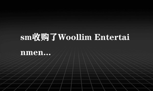 sm收购了Woollim Entertainment是真的吗，那Woollim