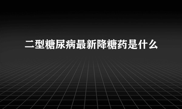 二型糖尿病最新降糖药是什么