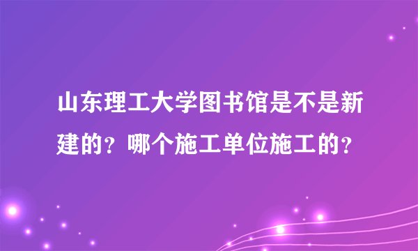 山东理工大学图书馆是不是新建的？哪个施工单位施工的？