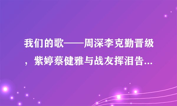 我们的歌——周深李克勤晋级，紫婷蔡健雅与战友挥泪告别，加油！