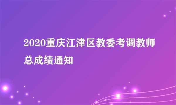2020重庆江津区教委考调教师总成绩通知