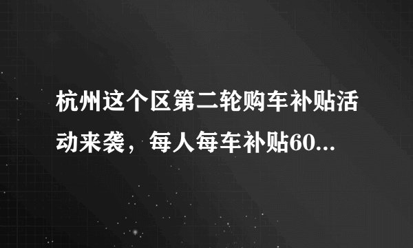 杭州这个区第二轮购车补贴活动来袭，每人每车补贴6000元，不限上牌地区