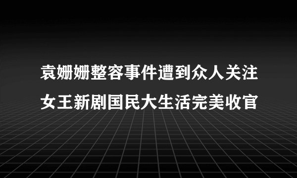 袁姗姗整容事件遭到众人关注女王新剧国民大生活完美收官
