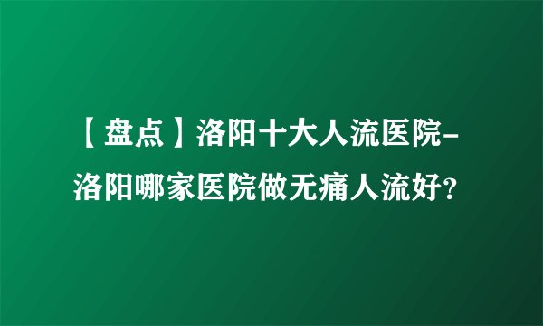 【盘点】洛阳十大人流医院-洛阳哪家医院做无痛人流好？