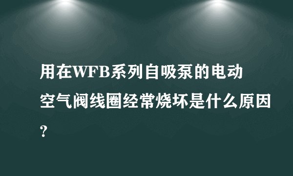 用在WFB系列自吸泵的电动空气阀线圈经常烧坏是什么原因？