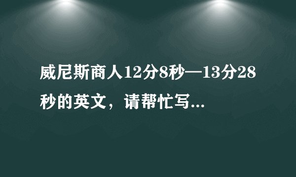 威尼斯商人12分8秒—13分28秒的英文，请帮忙写下来，因为我实在是听不太清他到底说的什么。谢谢。