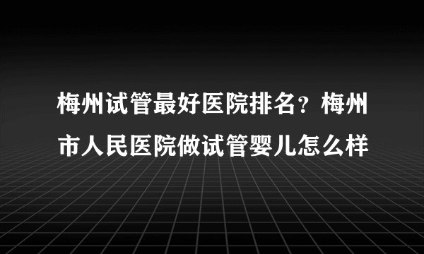 梅州试管最好医院排名?梅州市人民医院做试管婴儿怎么样