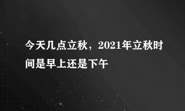 今天几点立秋，2021年立秋时间是早上还是下午