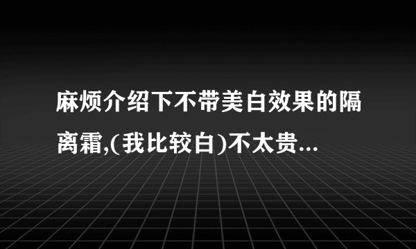 麻烦介绍下不带美白效果的隔离霜,(我比较白)不太贵的哈,..谢谢`!!