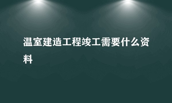 温室建造工程竣工需要什么资料
