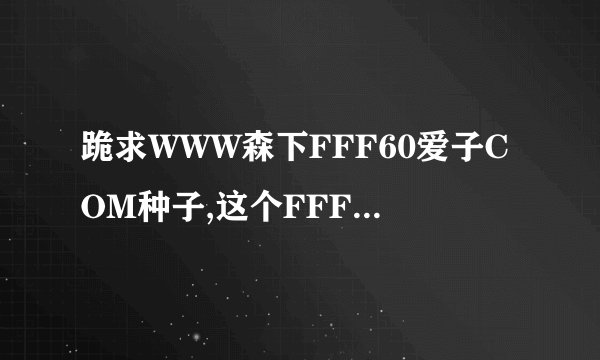 跪求WWW森下FFF60爱子COM种子,这个FFF60上面怎么没有了uiC?