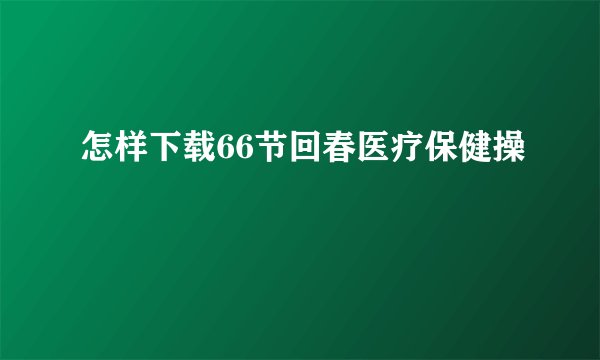 怎样下载66节回春医疗保健操
