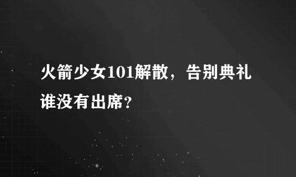 火箭少女101解散，告别典礼谁没有出席？