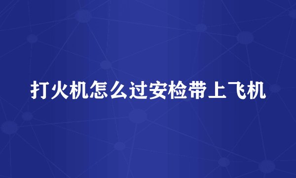 打火机怎么过安检带上飞机