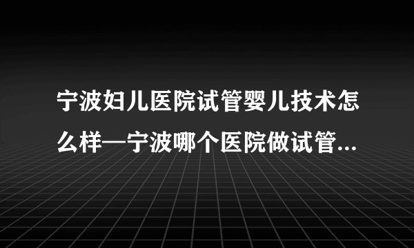 宁波妇儿医院试管婴儿技术怎么样—宁波哪个医院做试管婴儿最好