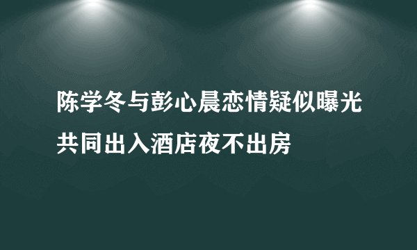 陈学冬与彭心晨恋情疑似曝光共同出入酒店夜不出房