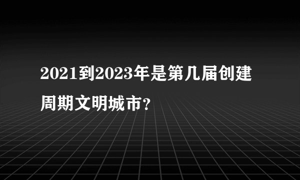 2021到2023年是第几届创建周期文明城市？
