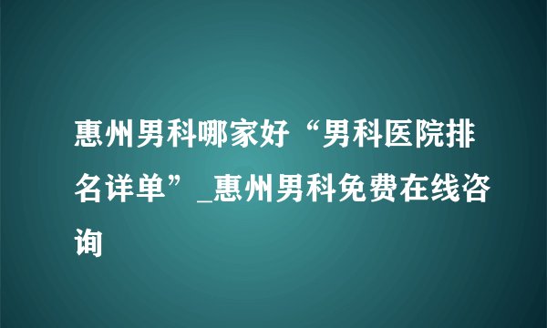 惠州男科哪家好“男科医院排名详单”_惠州男科免费在线咨询