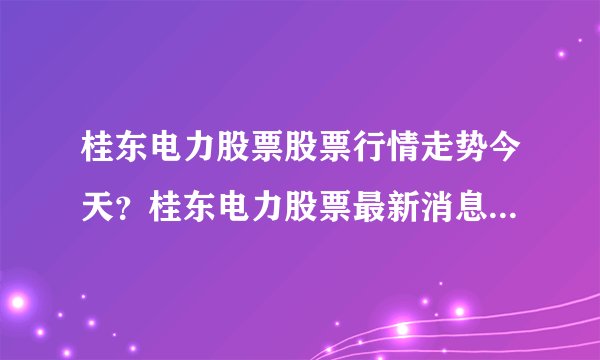 桂东电力股票股票行情走势今天？桂东电力股票最新消息分析？桂东电力股票有什么利好消息？