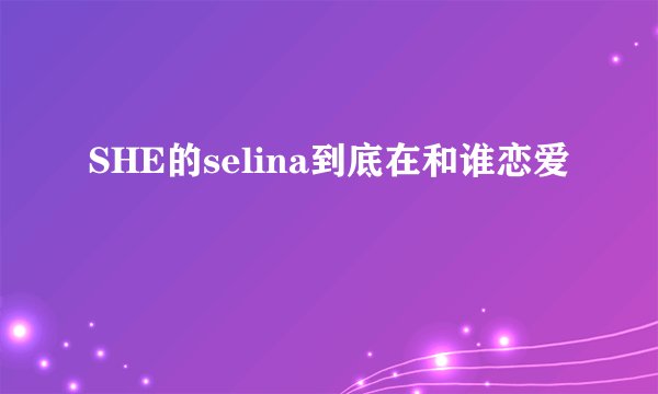 SHE的selina到底在和谁恋爱