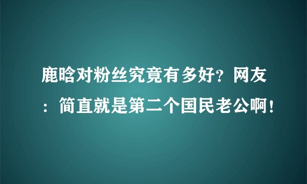 鹿晗对粉丝究竟有多好？网友：简直就是第二个国民老公啊！