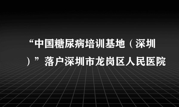 “中国糖尿病培训基地（深圳）”落户深圳市龙岗区人民医院
