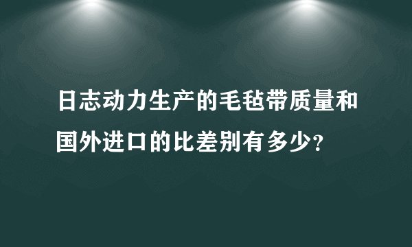 日志动力生产的毛毡带质量和国外进口的比差别有多少？