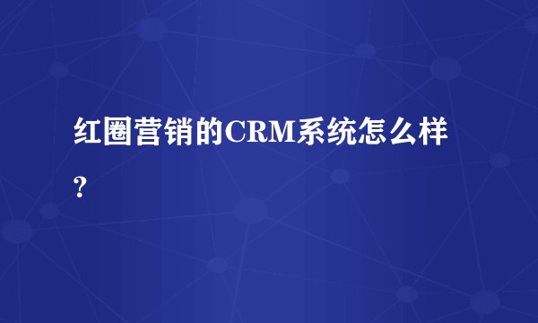 红圈营销的CRM系统怎么样？