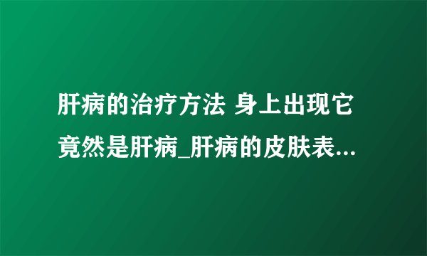 肝病的治疗方法 身上出现它竟然是肝病_肝病的皮肤表现有哪些_肝病怎么选择医院_肝病怎么治