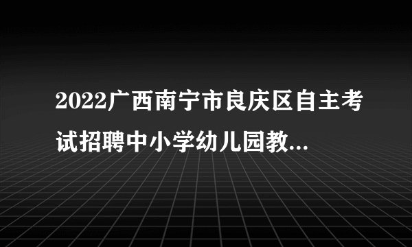2022广西南宁市良庆区自主考试招聘中小学幼儿园教职工笔试面试及疫情防控公告