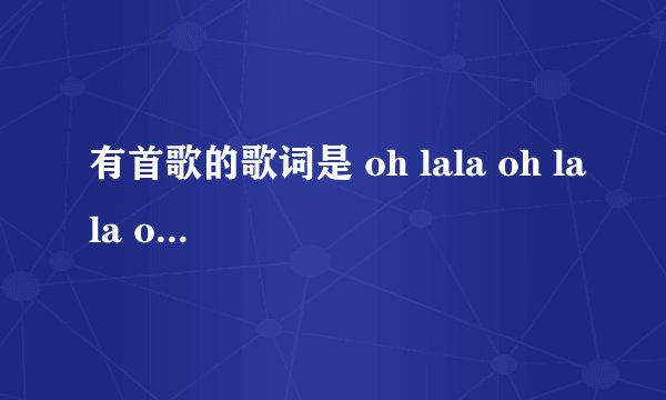 有首歌的歌词是 oh lala oh lala oh lala baby oh lala oh l
