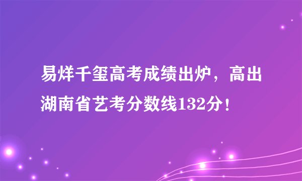 易烊千玺高考成绩出炉，高出湖南省艺考分数线132分！