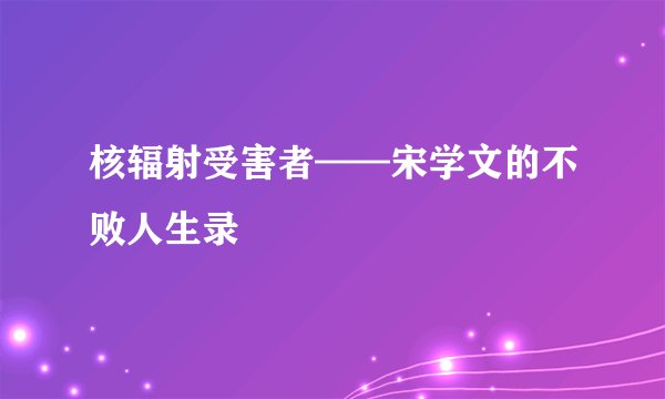 核辐射受害者——宋学文的不败人生录