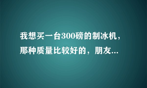 我想买一台300磅的制冰机，那种质量比较好的，朋友给我推荐广州冰意的，给我讲这个厂家的制冰机是属于中高