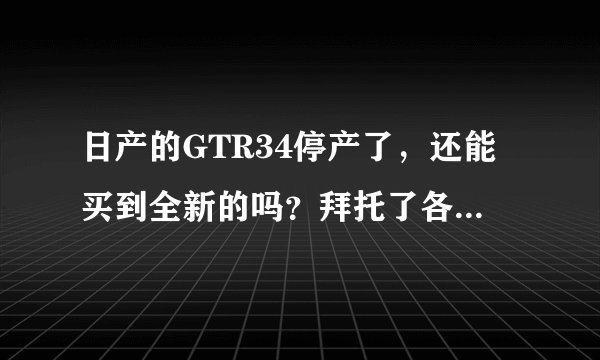 日产的GTR34停产了，还能买到全新的吗？拜托了各位 谢谢