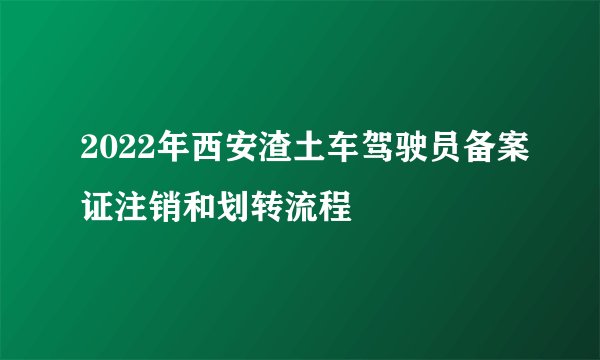 2022年西安渣土车驾驶员备案证注销和划转流程