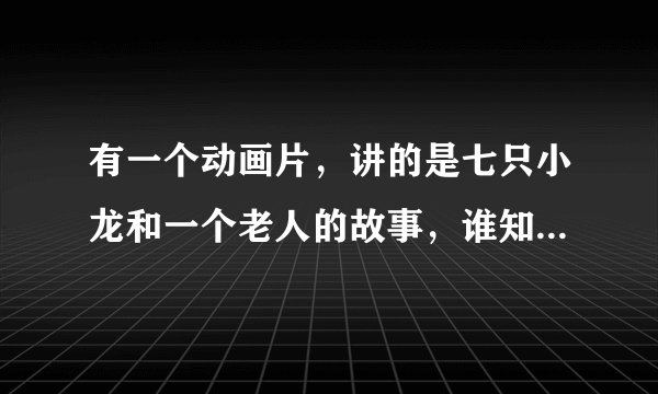 有一个动画片，讲的是七只小龙和一个老人的故事，谁知道名字叫什么啊，知道告诉下，等着看呢？