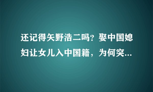 还记得矢野浩二吗？娶中国媳妇让女儿入中国籍，为何突然销声匿迹？