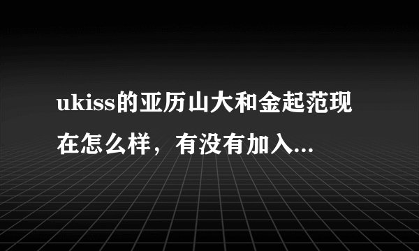 ukiss的亚历山大和金起范现在怎么样，有没有加入新的团体，过得好吗