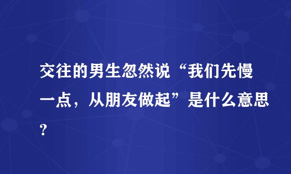 交往的男生忽然说“我们先慢一点，从朋友做起”是什么意思？