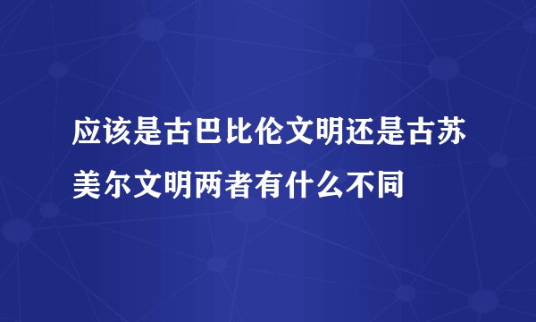 应该是古巴比伦文明还是古苏美尔文明两者有什么不同