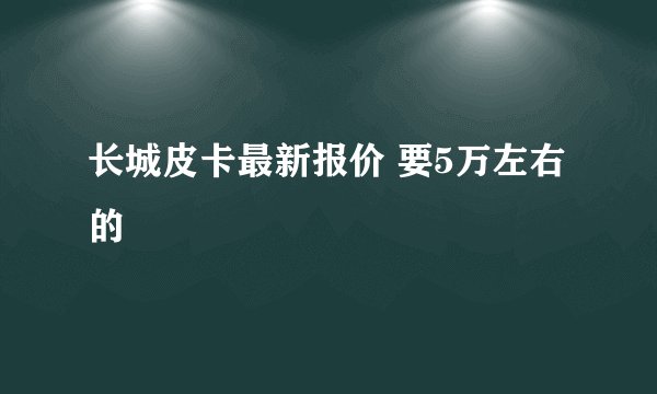 长城皮卡最新报价 要5万左右的