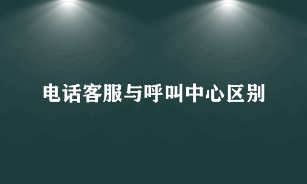 电话客服与呼叫中心区别