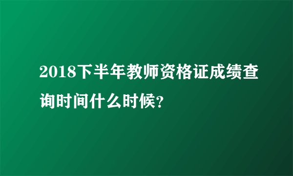 2018下半年教师资格证成绩查询时间什么时候？