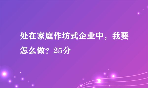 处在家庭作坊式企业中，我要怎么做？25分