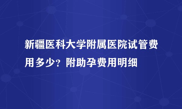 新疆医科大学附属医院试管费用多少？附助孕费用明细