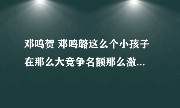 邓鸣贺 邓鸣璐这么个小孩子 在那么大竞争名额那么激烈的春晚 是否在风口浪尖上？还有他家超生了吗？