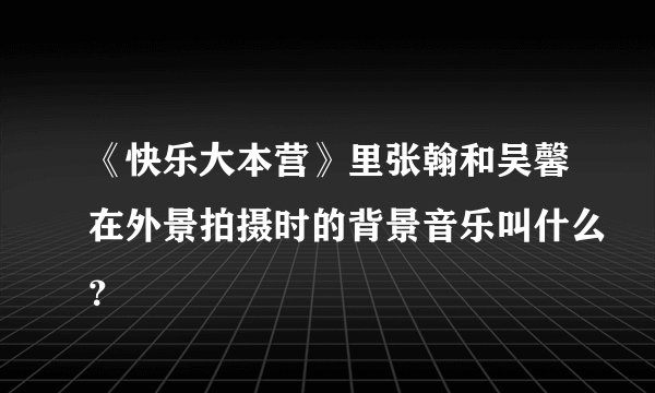 《快乐大本营》里张翰和吴馨在外景拍摄时的背景音乐叫什么？