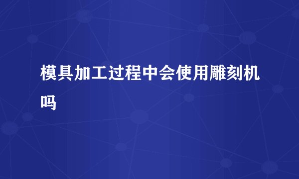 模具加工过程中会使用雕刻机吗